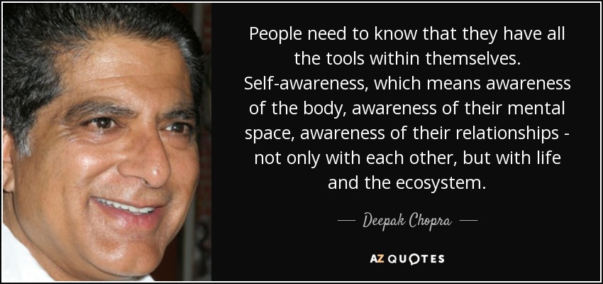 People need to know that they have all the tools within themselves. Self-awareness, which means awareness of the body, awareness of their mental space, awareness of their relationships - not only with each other, but with life and the ecosystem. - Deepak Chopra