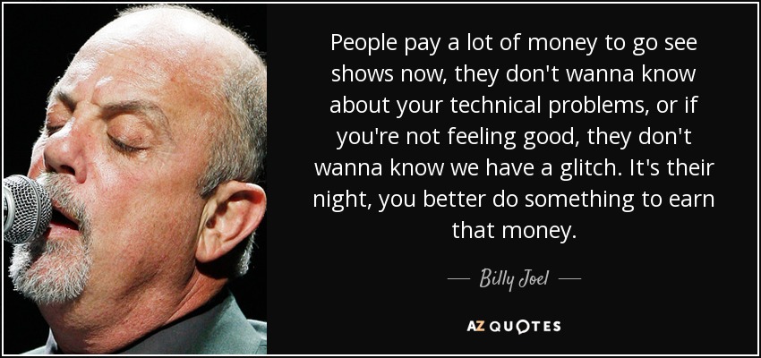 People pay a lot of money to go see shows now, they don't wanna know about your technical problems, or if you're not feeling good, they don't wanna know we have a glitch. It's their night, you better do something to earn that money. - Billy Joel
