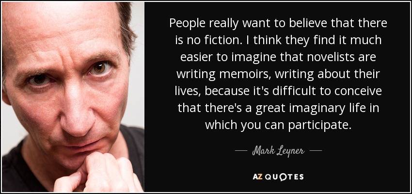 People really want to believe that there is no fiction. I think they find it much easier to imagine that novelists are writing memoirs, writing about their lives, because it's difficult to conceive that there's a great imaginary life in which you can participate. - Mark Leyner
