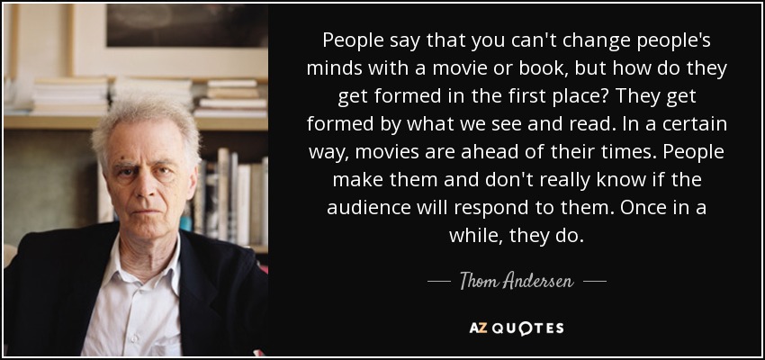 People say that you can't change people's minds with a movie or book, but how do they get formed in the first place? They get formed by what we see and read. In a certain way, movies are ahead of their times. People make them and don't really know if the audience will respond to them. Once in a while, they do. - Thom Andersen