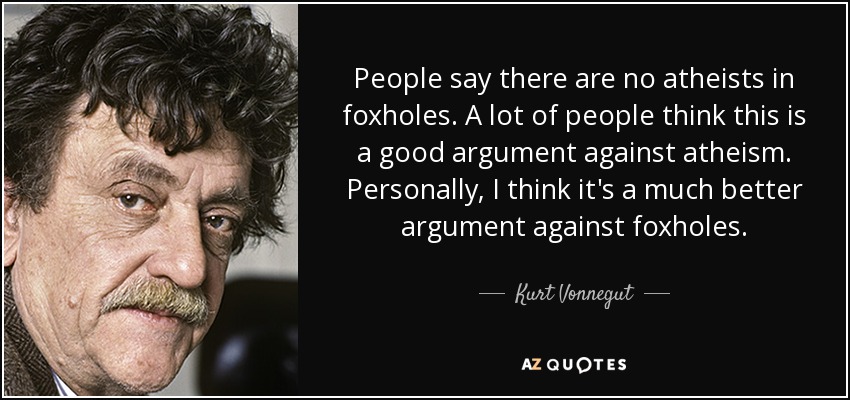 People say there are no atheists in foxholes. A lot of people think this is a good argument against atheism. Personally, I think it's a much better argument against foxholes. - Kurt Vonnegut