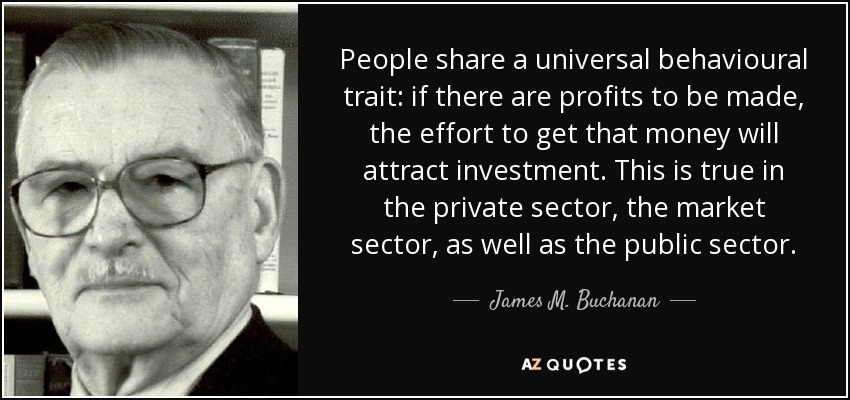People share a universal behavioural trait: if there are profits to be made, the effort to get that money will attract investment. This is true in the private sector, the market sector, as well as the public sector. - James M. Buchanan