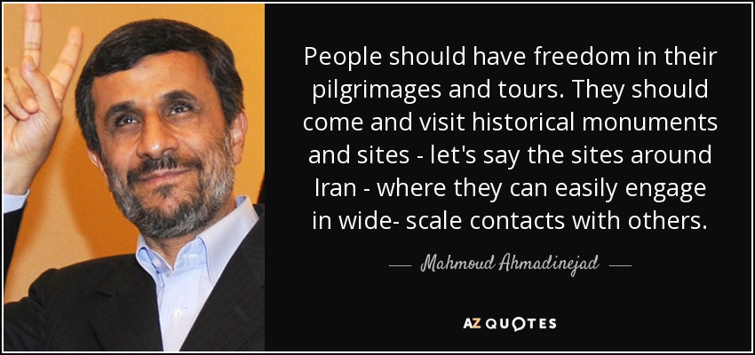 La gente debería tener libertad en sus peregrinaciones y viajes. Deben venir a visitar monumentos y lugares históricos -digamos los sitios que rodean Irán- donde puedan entablar fácilmente contactos a gran escala con otras personas. - Mahmud Ahmadineyad