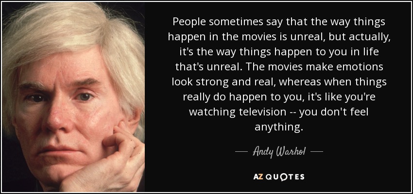 People sometimes say that the way things happen in the movies is unreal, but actually, it's the way things happen to you in life that's unreal. The movies make emotions look strong and real, whereas when things really do happen to you, it's like you're watching television -- you don't feel anything. - Andy Warhol