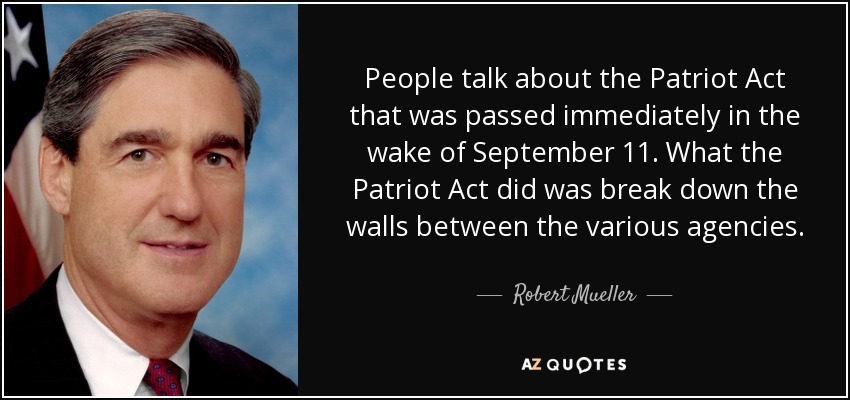 People talk about the Patriot Act that was passed immediately in the wake of September 11. What the Patriot Act did was break down the walls between the various agencies. - Robert Mueller
