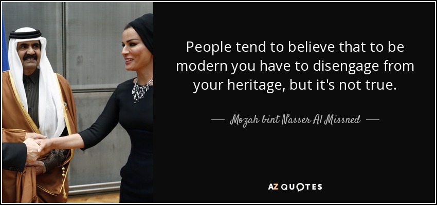 People tend to believe that to be modern you have to disengage from your heritage, but it's not true. - Mozah bint Nasser Al Missned