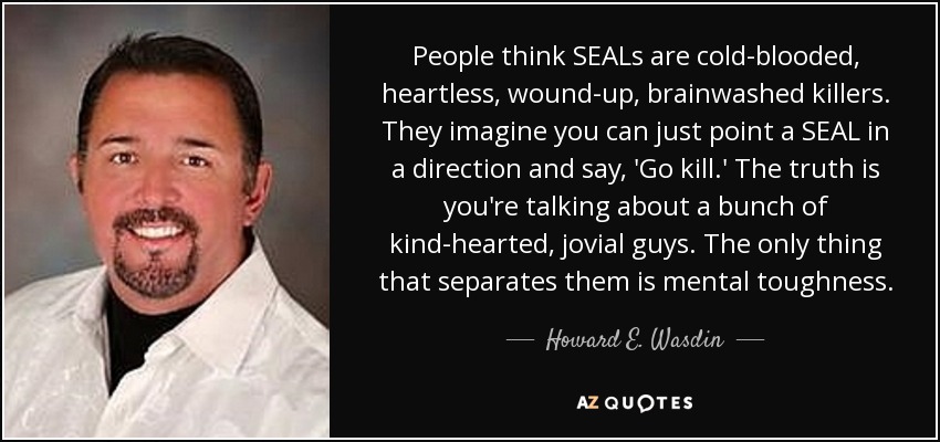 People think SEALs are cold-blooded, heartless, wound-up, brainwashed killers. They imagine you can just point a SEAL in a direction and say, 'Go kill.' The truth is you're talking about a bunch of kind-hearted, jovial guys. The only thing that separates them is mental toughness. - Howard E. Wasdin