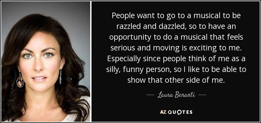 People want to go to a musical to be razzled and dazzled, so to have an opportunity to do a musical that feels serious and moving is exciting to me. Especially since people think of me as a silly, funny person, so I like to be able to show that other side of me. - Laura Benanti