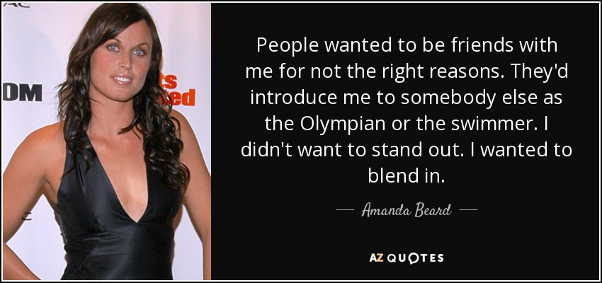 People wanted to be friends with me for not the right reasons. They'd introduce me to somebody else as the Olympian or the swimmer. I didn't want to stand out. I wanted to blend in. - Amanda Beard