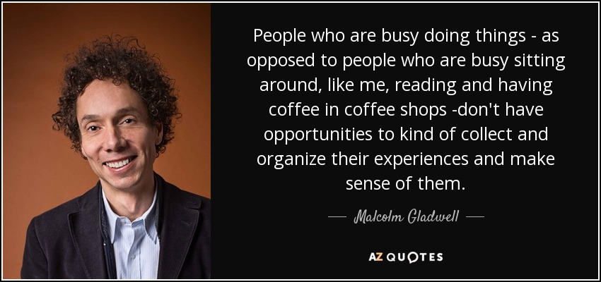 People who are busy doing things - as opposed to people who are busy sitting around, like me, reading and having coffee in coffee shops -don't have opportunities to kind of collect and organize their experiences and make sense of them. - Malcolm Gladwell