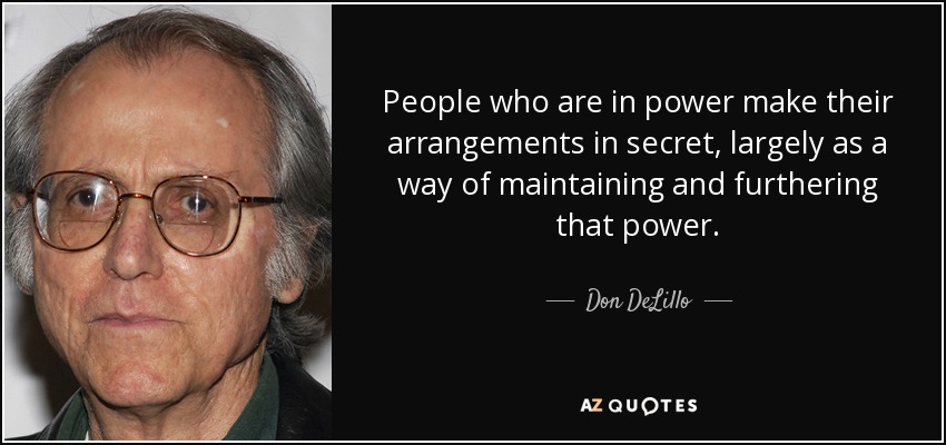 People who are in power make their arrangements in secret, largely as a way of maintaining and furthering that power. - Don DeLillo