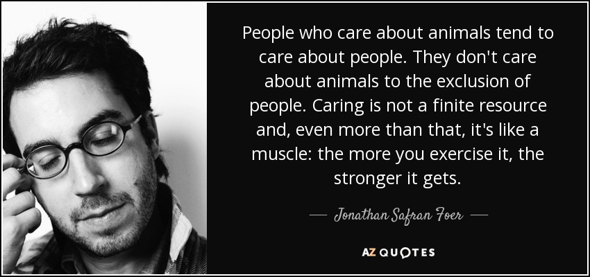 People who care about animals tend to care about people. They don't care about animals to the exclusion of people. Caring is not a finite resource and, even more than that, it's like a muscle: the more you exercise it, the stronger it gets. - Jonathan Safran Foer