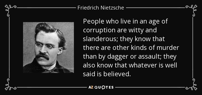People who live in an age of corruption are witty and slanderous; they know that there are other kinds of murder than by dagger or assault; they also know that whatever is well said is believed. - Friedrich Nietzsche