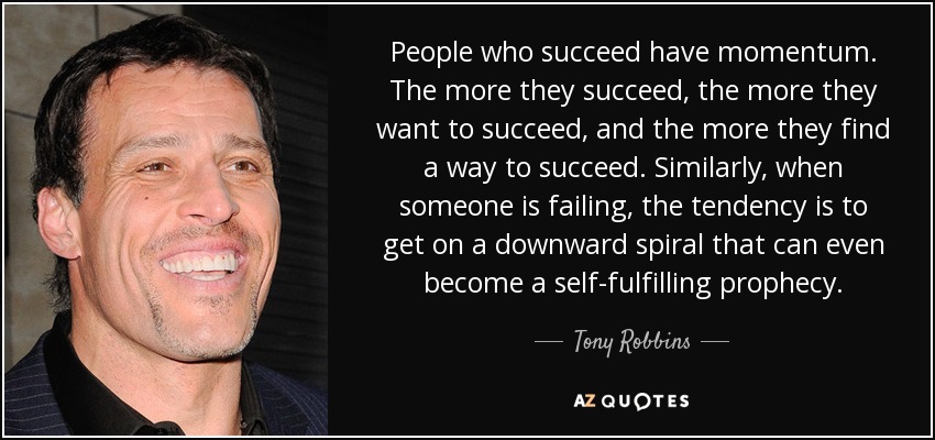 People who succeed have momentum. The more they succeed, the more they want to succeed, and the more they find a way to succeed. Similarly, when someone is failing, the tendency is to get on a downward spiral that can even become a self-fulfilling prophecy. - Tony Robbins