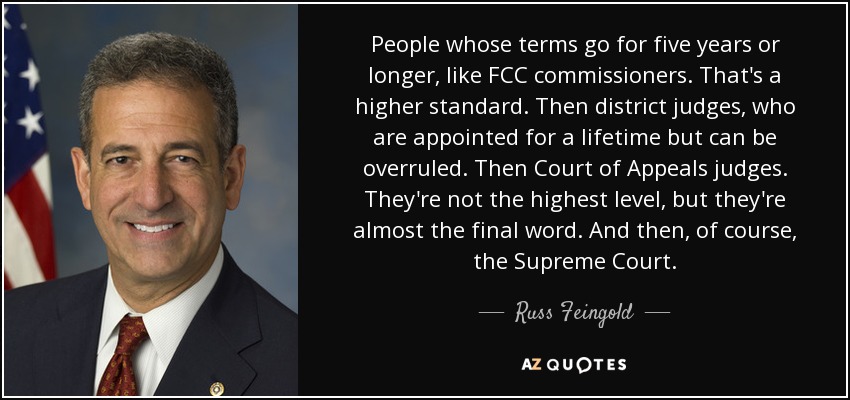 People whose terms go for five years or longer, like FCC commissioners. That's a higher standard. Then district judges, who are appointed for a lifetime but can be overruled. Then Court of Appeals judges. They're not the highest level, but they're almost the final word. And then, of course, the Supreme Court. - Russ Feingold
