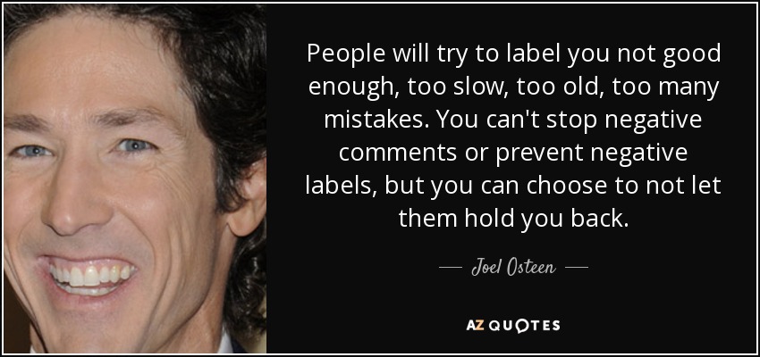 People will try to label you not good enough, too slow, too old, too many mistakes. You can't stop negative comments or prevent negative labels, but you can choose to not let them hold you back. - Joel Osteen