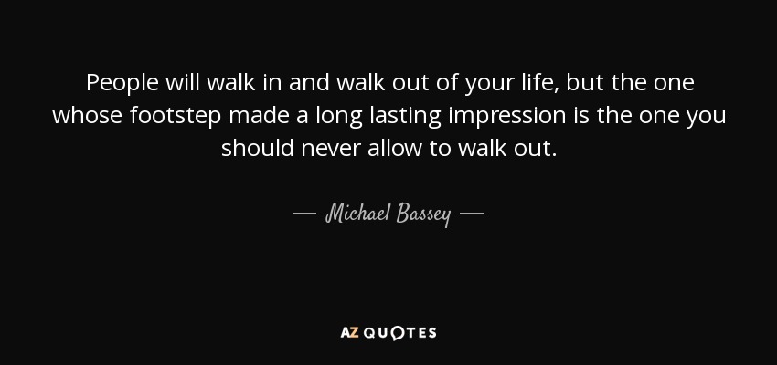 People will walk in and walk out of your life, but the one whose footstep made a long lasting impression is the one you should never allow to walk out. - Michael Bassey