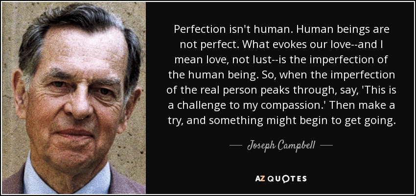 Perfection isn't human. Human beings are not perfect. What evokes our love--and I mean love, not lust--is the imperfection of the human being. So, when the imperfection of the real person peaks through, say, 'This is a challenge to my compassion.' Then make a try, and something might begin to get going. - Joseph Campbell