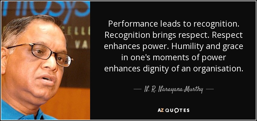 Performance leads to recognition. Recognition brings respect. Respect enhances power. Humility and grace in one's moments of power enhances dignity of an organisation. - N. R. Narayana Murthy