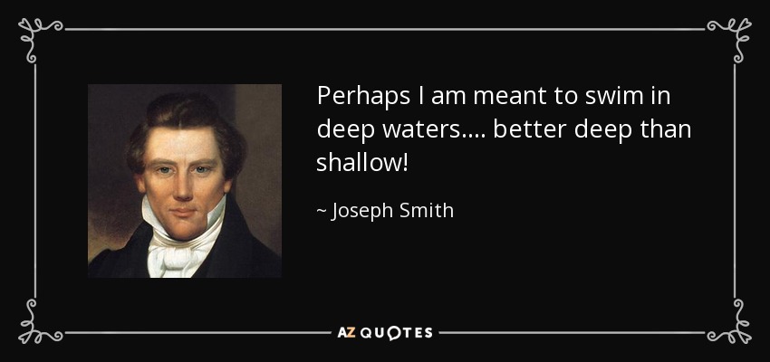 Perhaps I am meant to swim in deep waters.... better deep than shallow! - Joseph Smith, Jr.