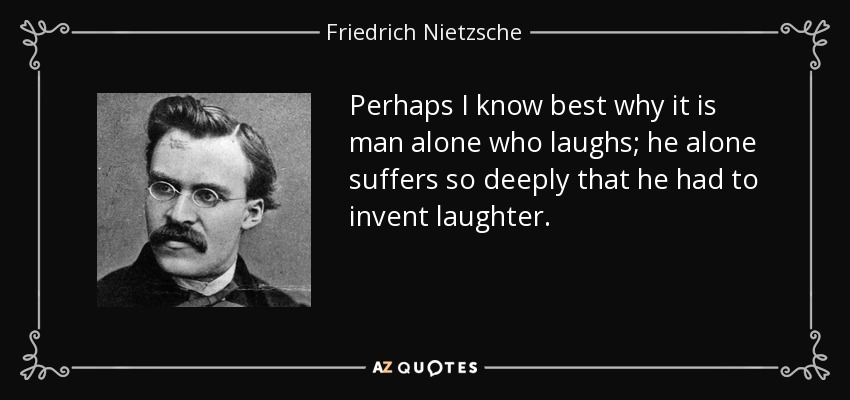 Quizá yo sepa mejor que nadie por qué sólo el hombre ríe; sólo él sufre tan profundamente que tuvo que inventar la risa. - Friedrich Nietzsche