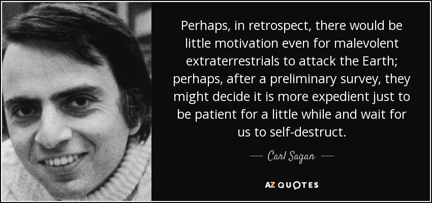 Perhaps, in retrospect, there would be little motivation even for malevolent extraterrestrials to attack the Earth; perhaps, after a preliminary survey, they might decide it is more expedient just to be patient for a little while and wait for us to self-destruct. - Carl Sagan
