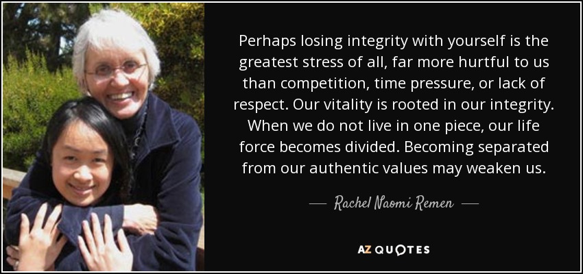 Perhaps losing integrity with yourself is the greatest stress of all, far more hurtful to us than competition, time pressure, or lack of respect. Our vitality is rooted in our integrity. When we do not live in one piece, our life force becomes divided. Becoming separated from our authentic values may weaken us. - Rachel Naomi Remen
