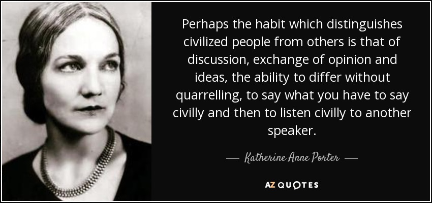 Perhaps the habit which distinguishes civilized people from others is that of discussion, exchange of opinion and ideas, the ability to differ without quarrelling, to say what you have to say civilly and then to listen civilly to another speaker. - Katherine Anne Porter