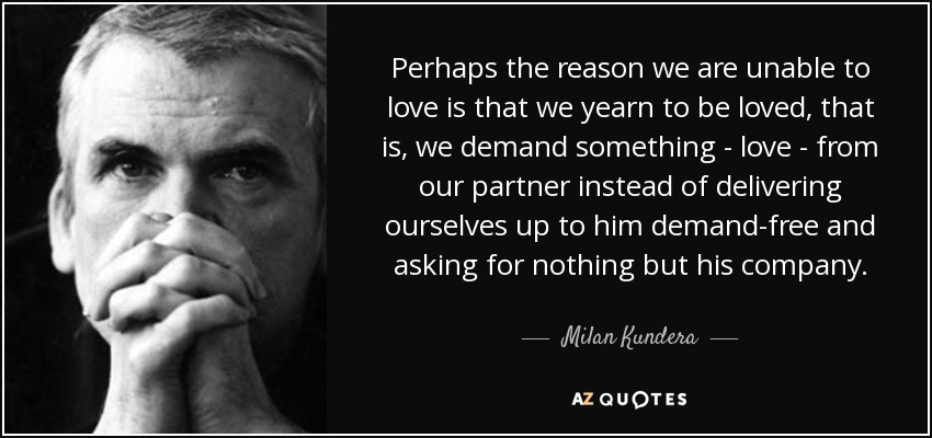 Perhaps the reason we are unable to love is that we yearn to be loved, that is, we demand something - love - from our partner instead of delivering ourselves up to him demand-free and asking for nothing but his company. - Milan Kundera