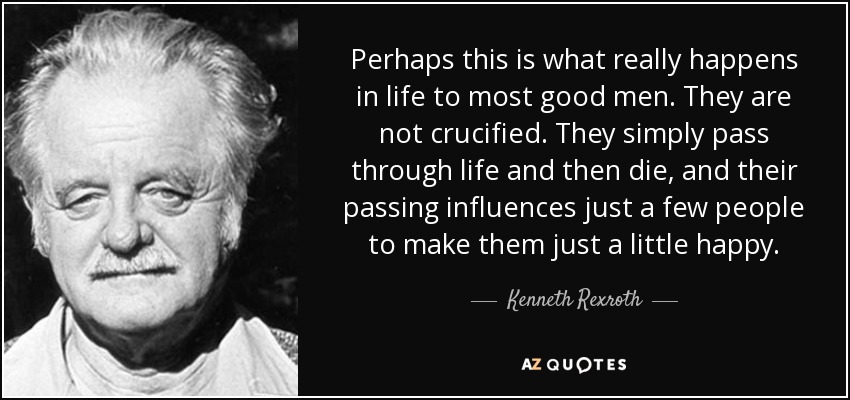 Perhaps this is what really happens in life to most good men. They are not crucified. They simply pass through life and then die, and their passing influences just a few people to make them just a little happy. - Kenneth Rexroth