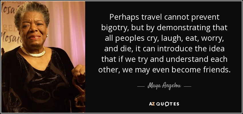 Tal vez los viajes no puedan evitar el fanatismo, pero al demostrar que todos los pueblos lloran, ríen, comen, se preocupan y mueren, pueden introducir la idea de que si intentamos entendernos, podemos incluso llegar a ser amigos. - Maya Angelou