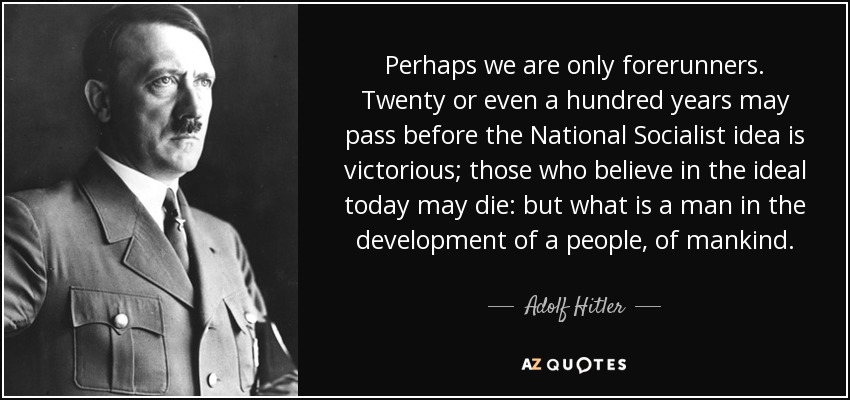 Perhaps we are only forerunners. Twenty or even a hundred years may pass before the National Socialist idea is victorious; those who believe in the ideal today may die: but what is a man in the development of a people, of mankind. - Adolf Hitler