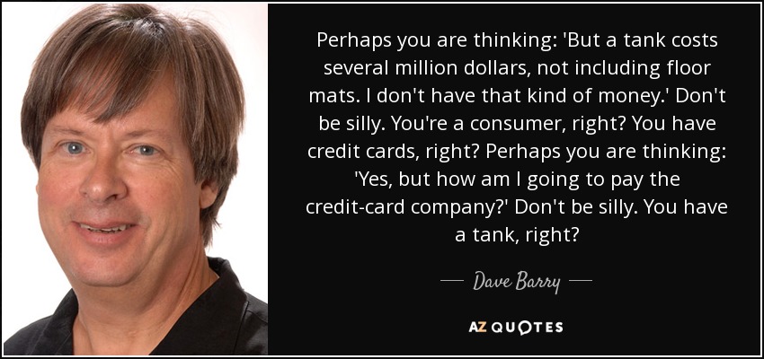 Perhaps you are thinking: 'But a tank costs several million dollars, not including floor mats. I don't have that kind of money.' Don't be silly. You're a consumer, right? You have credit cards, right? Perhaps you are thinking: 'Yes, but how am I going to pay the credit-card company?' Don't be silly. You have a tank, right? - Dave Barry