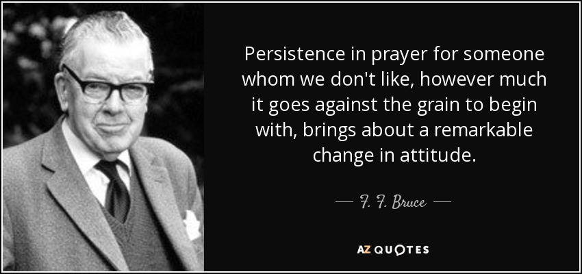 Persistence in prayer for someone whom we don't like, however much it goes against the grain to begin with, brings about a remarkable change in attitude. - F. F. Bruce
