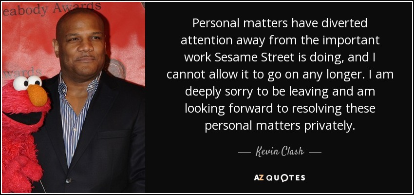 Personal matters have diverted attention away from the important work Sesame Street is doing, and I cannot allow it to go on any longer. I am deeply sorry to be leaving and am looking forward to resolving these personal matters privately. - Kevin Clash