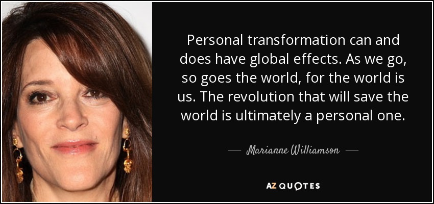 Personal transformation can and does have global effects. As we go, so goes the world, for the world is us. The revolution that will save the world is ultimately a personal one. - Marianne Williamson