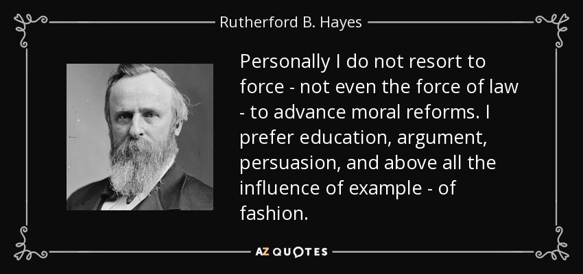 Personally I do not resort to force - not even the force of law - to advance moral reforms. I prefer education, argument, persuasion, and above all the influence of example - of fashion. - Rutherford B. Hayes