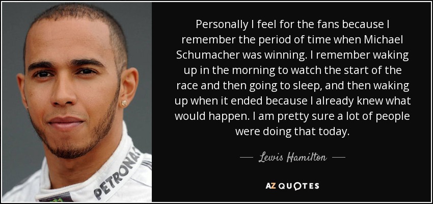 Personally I feel for the fans because I remember the period of time when Michael Schumacher was winning. I remember waking up in the morning to watch the start of the race and then going to sleep, and then waking up when it ended because I already knew what would happen. I am pretty sure a lot of people were doing that today. - Lewis Hamilton
