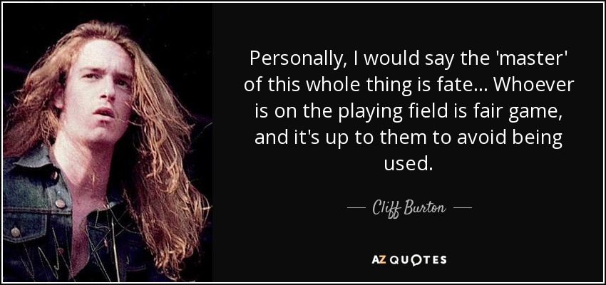 Personally, I would say the 'master' of this whole thing is fate... Whoever is on the playing field is fair game, and it's up to them to avoid being used. - Cliff Burton
