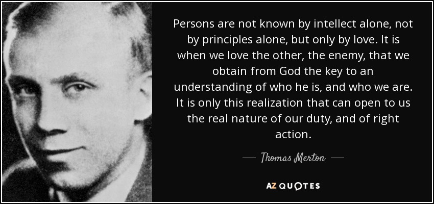 Persons are not known by intellect alone, not by principles alone, but only by love. It is when we love the other, the enemy, that we obtain from God the key to an understanding of who he is, and who we are. It is only this realization that can open to us the real nature of our duty, and of right action. - Thomas Merton