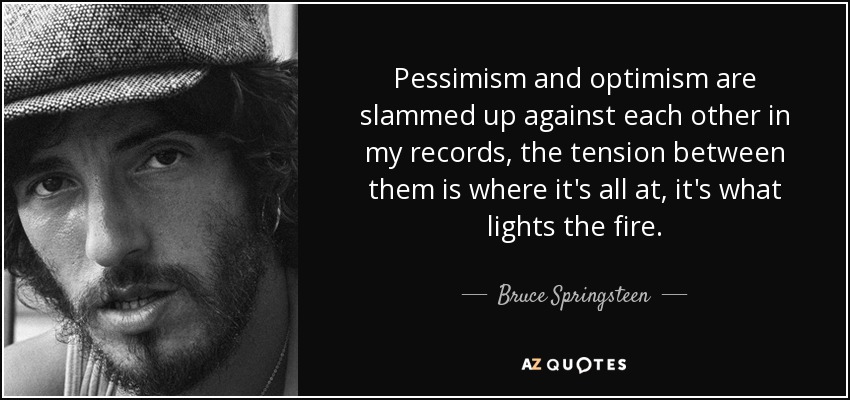 Pessimism and optimism are slammed up against each other in my records, the tension between them is where it's all at, it's what lights the fire. - Bruce Springsteen