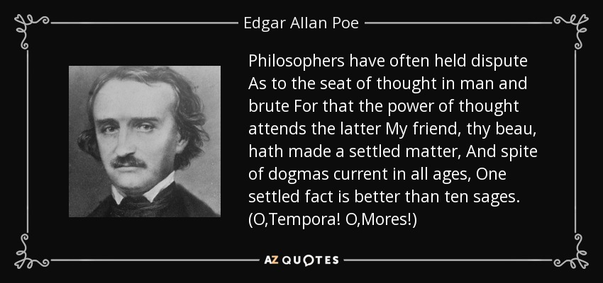 Philosophers have often held dispute As to the seat of thought in man and brute For that the power of thought attends the latter My friend, thy beau, hath made a settled matter, And spite of dogmas current in all ages, One settled fact is better than ten sages. (O,Tempora! O,Mores!) - Edgar Allan Poe