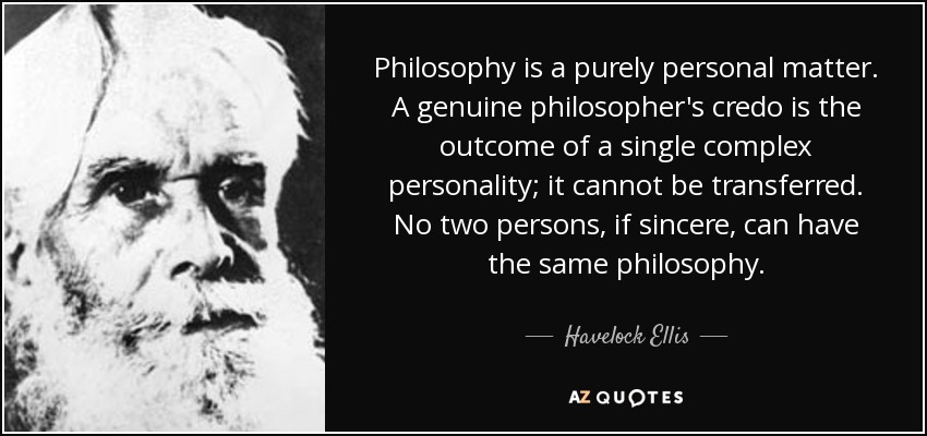 Philosophy is a purely personal matter. A genuine philosopher's credo is the outcome of a single complex personality; it cannot be transferred. No two persons, if sincere, can have the same philosophy. - Havelock Ellis