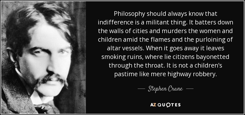 Philosophy should always know that indifference is a militant thing. It batters down the walls of cities and murders the women and children amid the flames and the purloining of altar vessels. When it goes away it leaves smoking ruins, where lie citizens bayonetted through the throat. It is not a children's pastime like mere highway robbery. - Stephen Crane