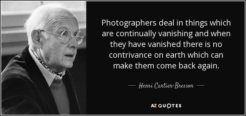 Photographers deal in things which are continually vanishing and when they have vanished there is no contrivance on earth which can make them come back again. - Henri Cartier-Bresson