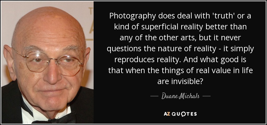 Photography does deal with 'truth' or a kind of superficial reality better than any of the other arts, but it never questions the nature of reality - it simply reproduces reality. And what good is that when the things of real value in life are invisible? - Duane Michals