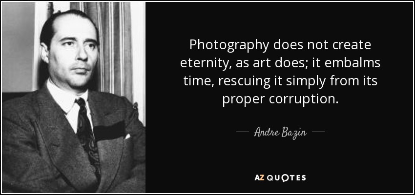 Photography does not create eternity, as art does; it embalms time, rescuing it simply from its proper corruption. - Andre Bazin
