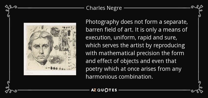 Photography does not form a separate, barren field of art. It is only a means of execution, uniform, rapid and sure, which serves the artist by reproducing with mathematical precision the form and effect of objects and even that poetry which at once arises from any harmonious combination. - Charles Negre