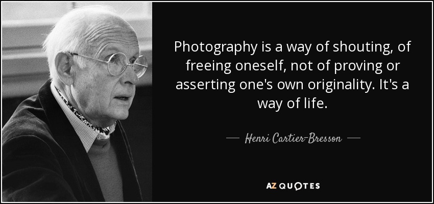 Photography is a way of shouting, of freeing oneself, not of proving or asserting one's own originality. It's a way of life. - Henri Cartier-Bresson