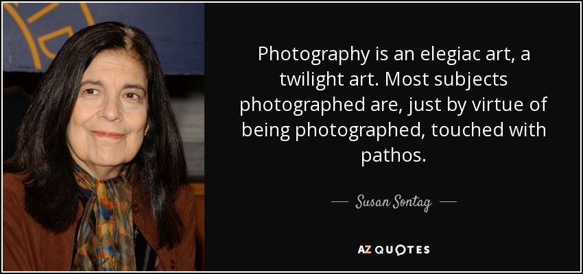 Photography is an elegiac art, a twilight art. Most subjects photographed are, just by virtue of being photographed, touched with pathos. - Susan Sontag